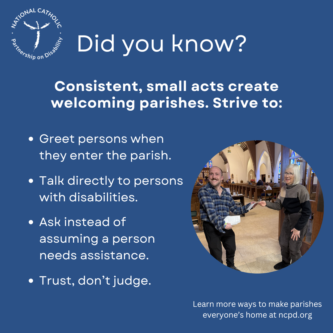 Greet persons when they enter the parish. Speak directly to persons with disabilities. Ask, don’t assume need of assistance.